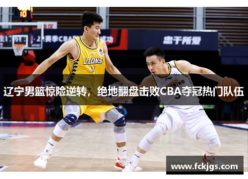 辽宁男篮惊险逆转，绝地翻盘击败CBA夺冠热门队伍